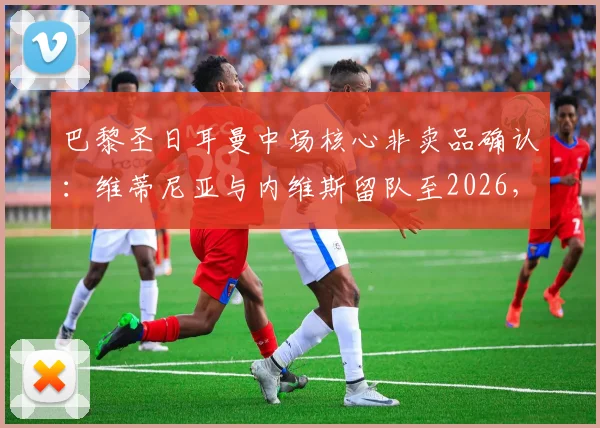 巴黎圣日耳曼中场核心非卖品确认：维蒂尼亚与内维斯留队至2026，1.5亿欧报价亦难动摇