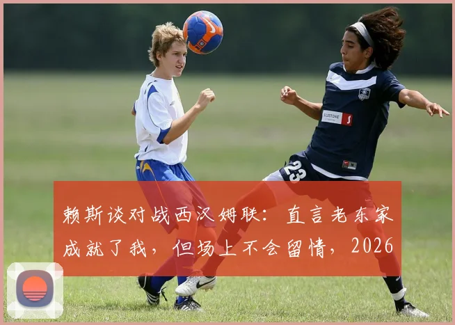赖斯谈对战西汉姆联：直言老东家成就了我，但场上不会留情，2026年再对决心态剖析