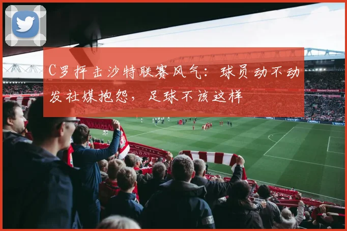 C罗抨击沙特联赛风气：球员动不动发社媒抱怨，足球不该这样