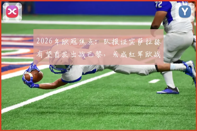 2026年欧冠焦点：队报证实萨拉赫有望首发出战巴黎，或成红军欧战绝唱，附未来去向深度解析