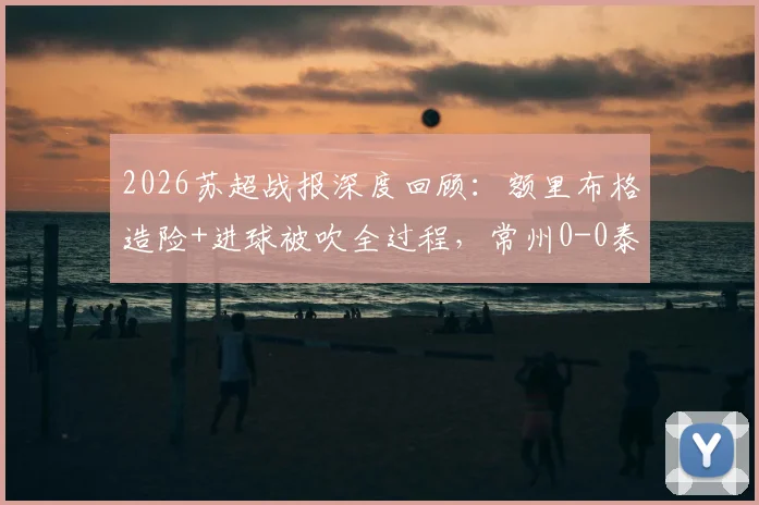 2026苏超战报深度回顾：额里布格造险+进球被吹全过程，常州0-0泰州全场技术统计解析