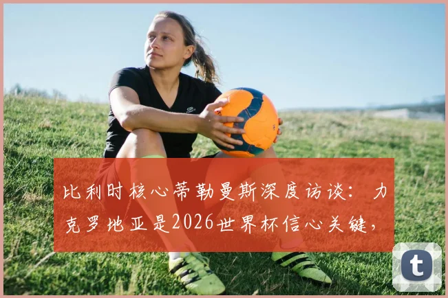 比利时核心蒂勒曼斯深度访谈：力克罗地亚是2026世界杯信心关键，直言球队急需卢卡库火力