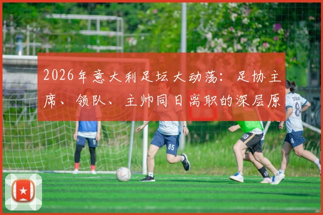 2026年意大利足坛大动荡:足协主席、领队、主帅同日离职的深层原因与未来影响解析