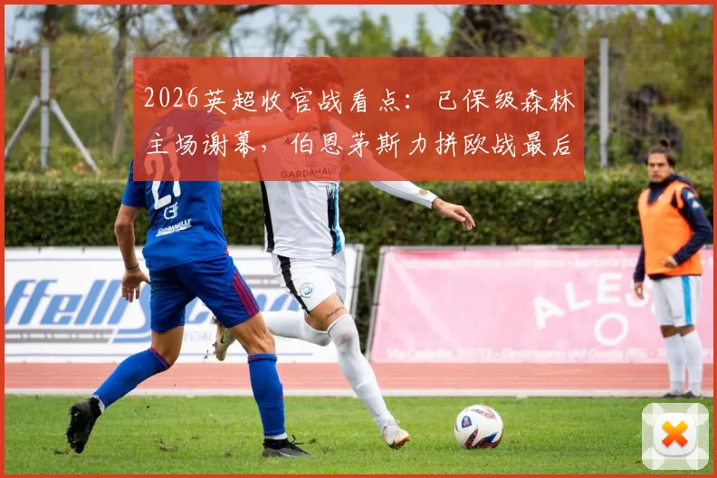 2026英超收官战看点:已保级森林主场谢幕,伯恩茅斯力拼欧战最后门票