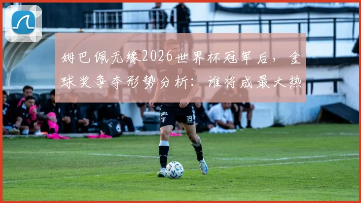 姆巴佩无缘2026世界杯冠军后,金球奖争夺形势分析:谁将成最大热门?