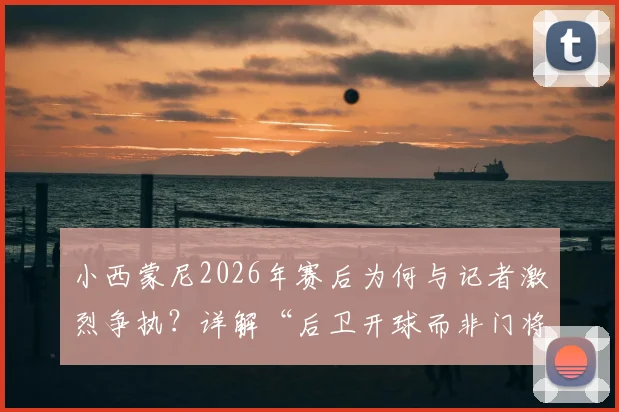 小西蒙尼2026年赛后为何与记者激烈争执?详解“后卫开球而非门将”的战术争议焦点