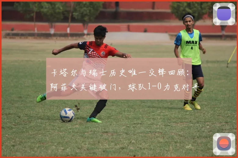 卡塔尔与瑞士历史唯一交锋回顾：阿菲夫关键破门，球队1-0力克对手，比赛详情解析