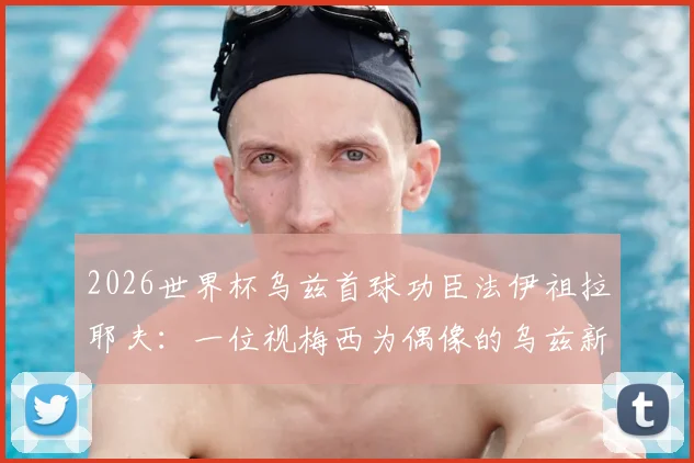 2026世界杯乌兹首球功臣法伊祖拉耶夫：一位视梅西为偶像的乌兹新星技术特点全解析