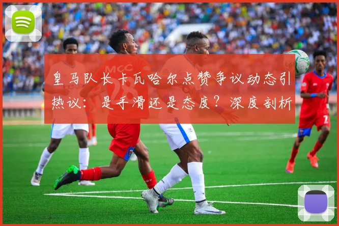 皇马队长卡瓦哈尔点赞争议动态引热议：是手滑还是态度？深度剖析球员社媒行为与俱乐部管理