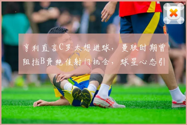 亨利直言C罗太想进球,曼联时期曾阻挡B费绝佳射门机会,球星心态引发争议