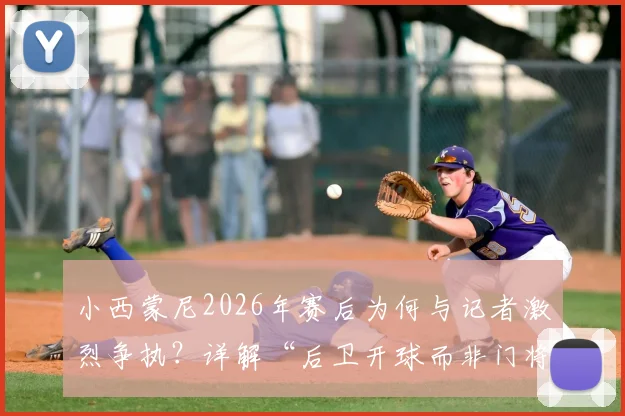 小西蒙尼2026年赛后为何与记者激烈争执？详解“后卫开球而非门将”的战术争议焦点
