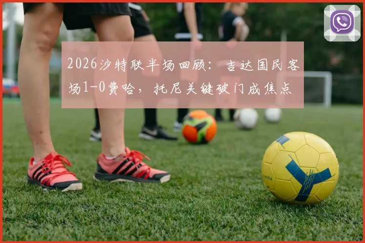 2026沙特联半场回顾:吉达国民客场1-0费哈,托尼关键破门成焦点