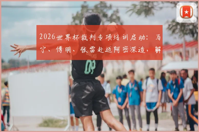 2026世界杯裁判专项培训启动：马宁、傅明、张雷赴迈阿密深造，解析中国裁判的国际晋升之路