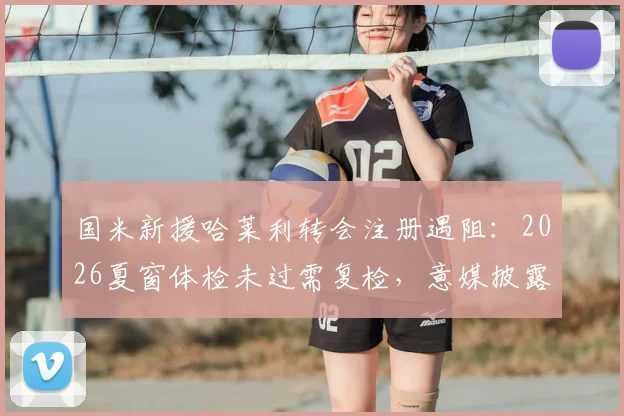国米新援哈莱利转会注册遇阻：2026夏窗体检未过需复检，意媒披露最新进展与上场时间分析