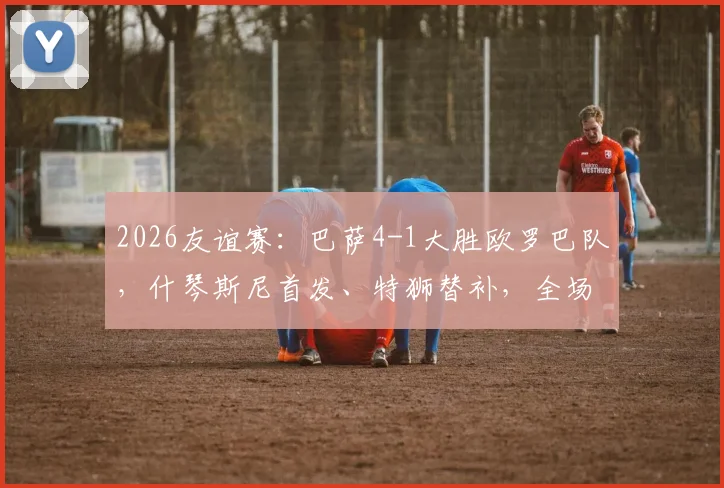 2026友谊赛：巴萨4-1大胜欧罗巴队，什琴斯尼首发、特狮替补，全场录像回放与阵容深度解读