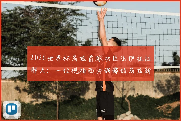 2026世界杯乌兹首球功臣法伊祖拉耶夫：一位视梅西为偶像的乌兹新星技术特点全解析