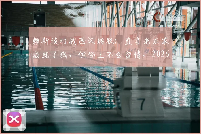 赖斯谈对战西汉姆联：直言老东家成就了我，但场上不会留情，2026年再对决心态剖析