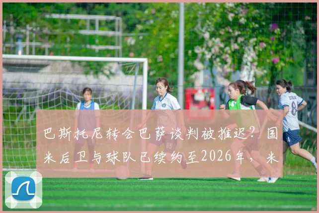 巴斯托尼转会巴萨谈判被推迟？国米后卫与球队已续约至2026年，米体披露未来去向时间表