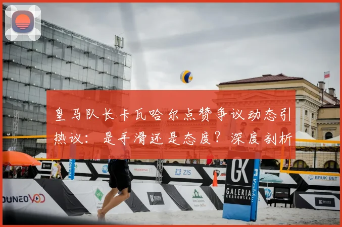 皇马队长卡瓦哈尔点赞争议动态引热议：是手滑还是态度？深度剖析球员社媒行为与俱乐部管理