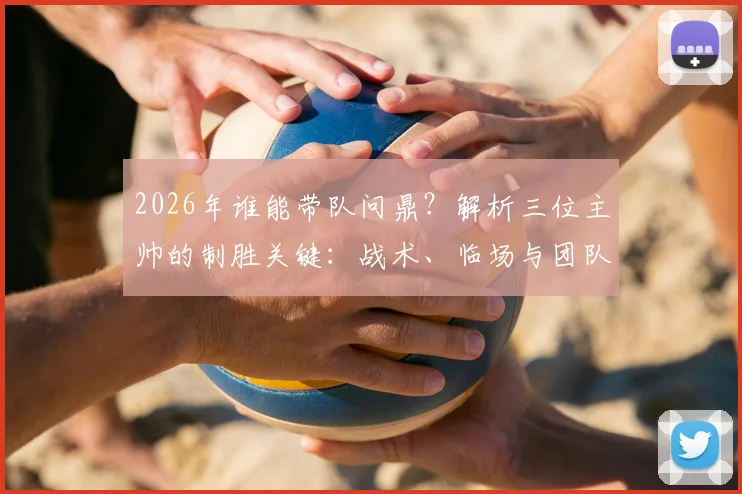 2026年谁能带队问鼎？解析三位主帅的制胜关键：战术、临场与团队构建全指南