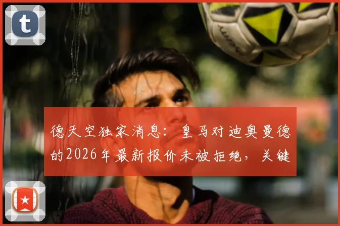 德天空独家消息：皇马对迪奥曼德的2026年最新报价未被拒绝，关键谈判仍在进行中