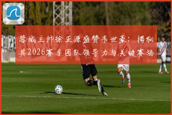 蓉城主帅徐正源盛赞韦世豪：揭秘其2026赛季团队领导力与关键赛场担当，解析他对成都蓉城的核心作用