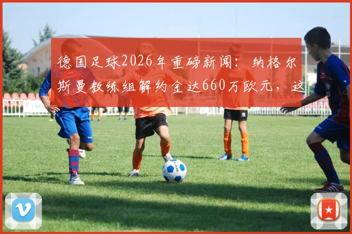 德国足球2026年重磅新闻：纳格尔斯曼教练组解约金达660万欧元，这笔钱到底花得值不值？深度分析背后原因