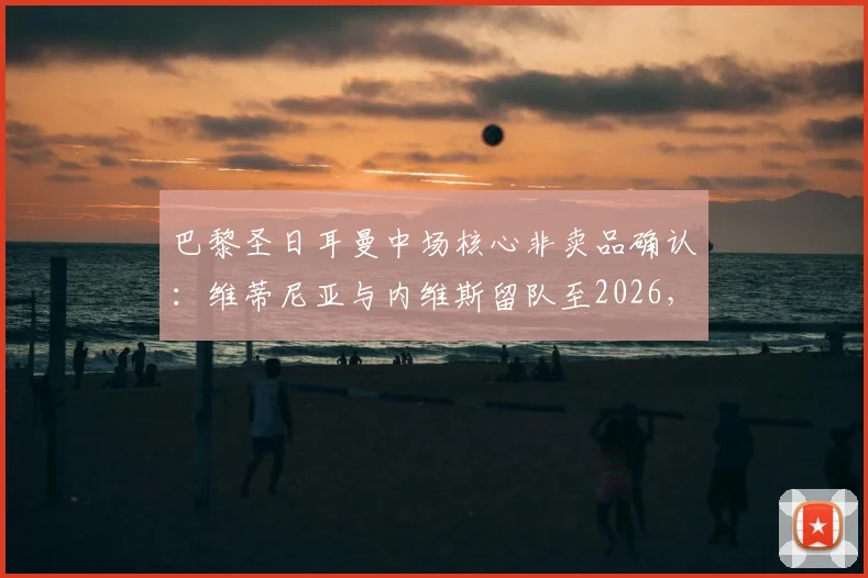 巴黎圣日耳曼中场核心非卖品确认：维蒂尼亚与内维斯留队至2026，1.5亿欧报价亦难动摇