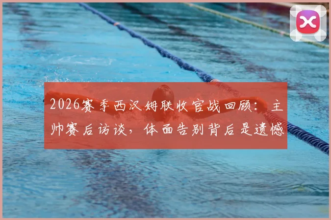 2026赛季西汉姆联收官战回顾：主帅赛后访谈，体面告别背后是遗憾与坚持