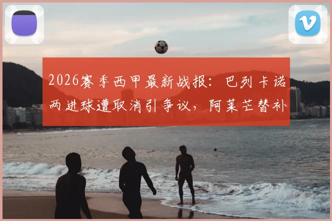 2026赛季西甲最新战报：巴列卡诺两进球遭取消引争议，阿莱芒替补救主3-3逼平皇家社会，附比赛关键点解析与视频集锦