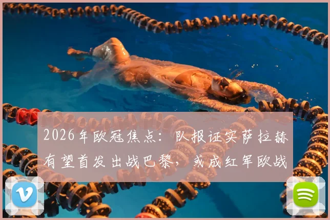 2026年欧冠焦点：队报证实萨拉赫有望首发出战巴黎，或成红军欧战绝唱，附未来去向深度解析