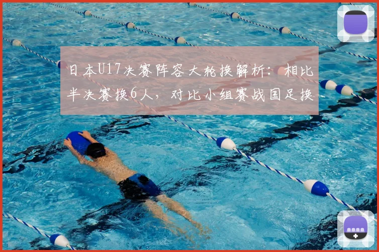 日本U17决赛阵容大轮换解析:相比半决赛换6人,对比小组赛战国足换5人背后的战术与青训启示