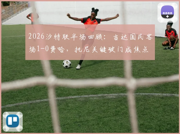 2026沙特联半场回顾：吉达国民客场1-0费哈，托尼关键破门成焦点
