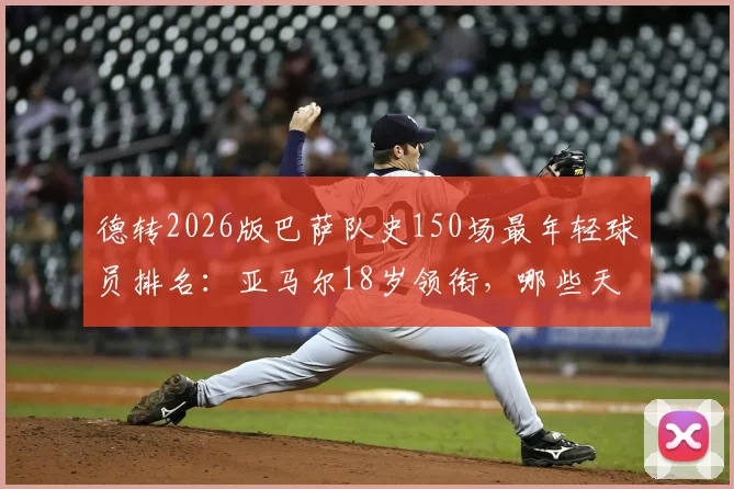 德转2026版巴萨队史150场最年轻球员排名：亚马尔18岁领衔，哪些天才曾创造纪录？