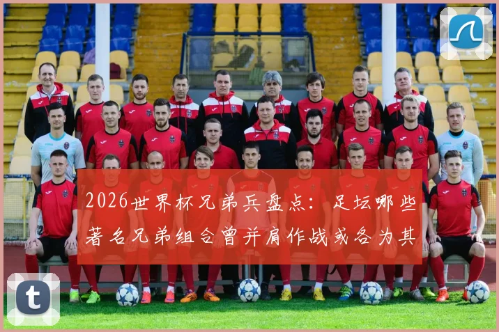 2026世界杯兄弟兵盘点：足坛哪些著名兄弟组合曾并肩作战或各为其主？完整名单一览
