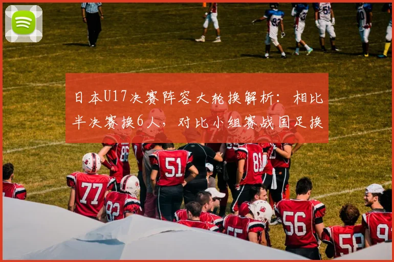 日本U17决赛阵容大轮换解析:相比半决赛换6人,对比小组赛战国足换5人背后的战术与青训启示
