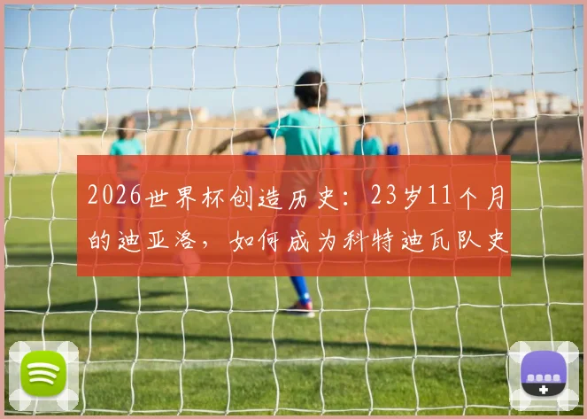 2026世界杯创造历史：23岁11个月的迪亚洛，如何成为科特迪瓦队史最年轻的世界杯进球球员？
