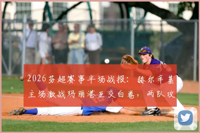 2026芬超赛事半场战报:赫尔辛基主场激战玛丽港互交白卷,两队攻防数据深度一览