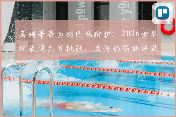 乌姆蒂蒂为姆巴佩辩护：2026世界杯表现无可挑剔，为何仍陷批评漩涡？