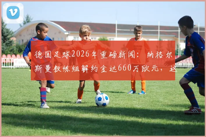 德国足球2026年重磅新闻：纳格尔斯曼教练组解约金达660万欧元，这笔钱到底花得值不值？深度分析背后原因