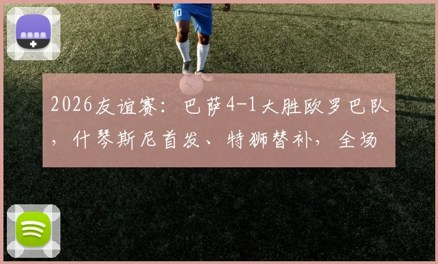 2026友谊赛：巴萨4-1大胜欧罗巴队，什琴斯尼首发、特狮替补，全场录像回放与阵容深度解读