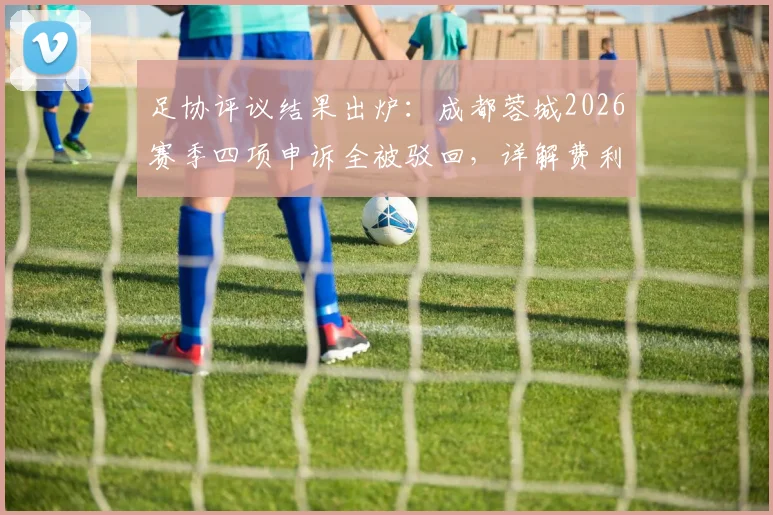 足协评议结果出炉：成都蓉城2026赛季四项申诉全被驳回，详解费利佩倒地非点球判罚依据