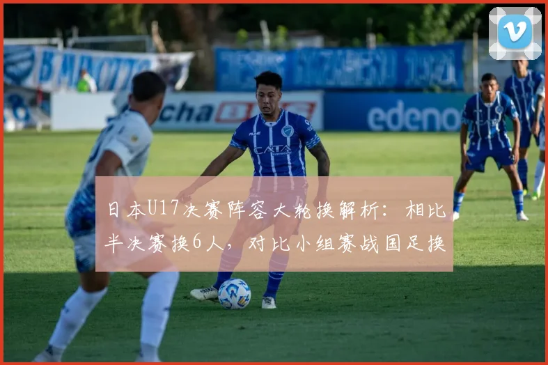 日本U17决赛阵容大轮换解析:相比半决赛换6人,对比小组赛战国足换5人背后的战术与青训启示