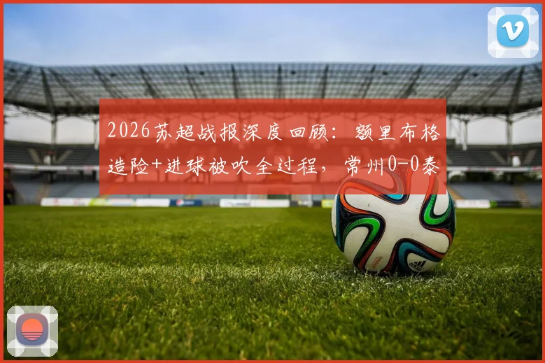 2026苏超战报深度回顾：额里布格造险+进球被吹全过程，常州0-0泰州全场技术统计解析