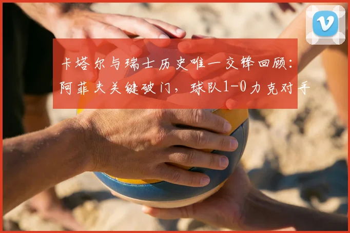 卡塔尔与瑞士历史唯一交锋回顾：阿菲夫关键破门，球队1-0力克对手，比赛详情解析