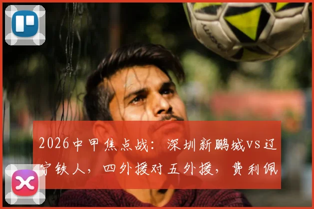 2026中甲焦点战：深圳新鹏城vs辽宁铁人，四外援对五外援，费利佩领衔出战看点解析