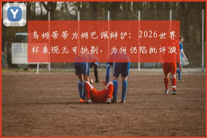乌姆蒂蒂为姆巴佩辩护：2026世界杯表现无可挑剔，为何仍陷批评漩涡？
