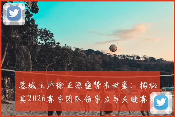 蓉城主帅徐正源盛赞韦世豪:揭秘其2026赛季团队领导力与关键赛场担当,解析他对成都蓉城的核心作用