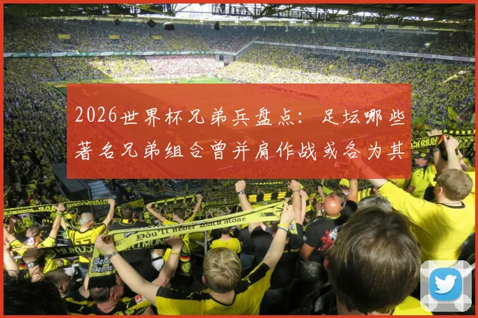 2026世界杯兄弟兵盘点:足坛哪些著名兄弟组合曾并肩作战或各为其主?完整名单一览